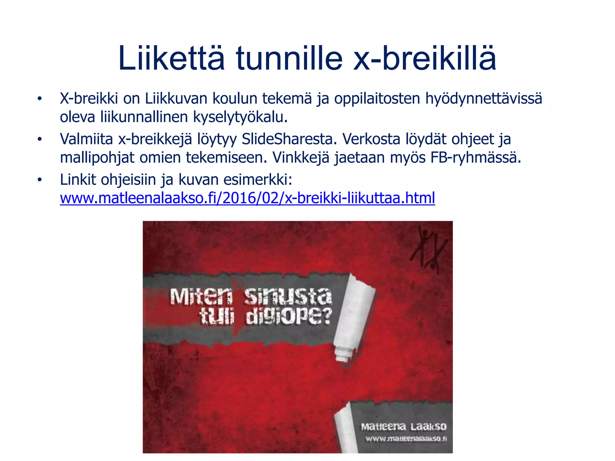 Liikettä tunnille x-breikillä
• X-breikki on Liikkuvan koulun tekemä ja oppilaitosten hyödynnettävissä
oleva liikunnallinen kyselytyökalu.
• Valmiita x-breikkejä löytyy SlideSharesta. Verkosta löydät ohjeet ja
mallipohjat omien tekemiseen. Vinkkejä jaetaan myös FB-ryhmässä.
• Linkit ohjeisiin ja kuvan esimerkki:
www.matleenalaakso.fi/2016/02/x-breikki-liikuttaa.html
 