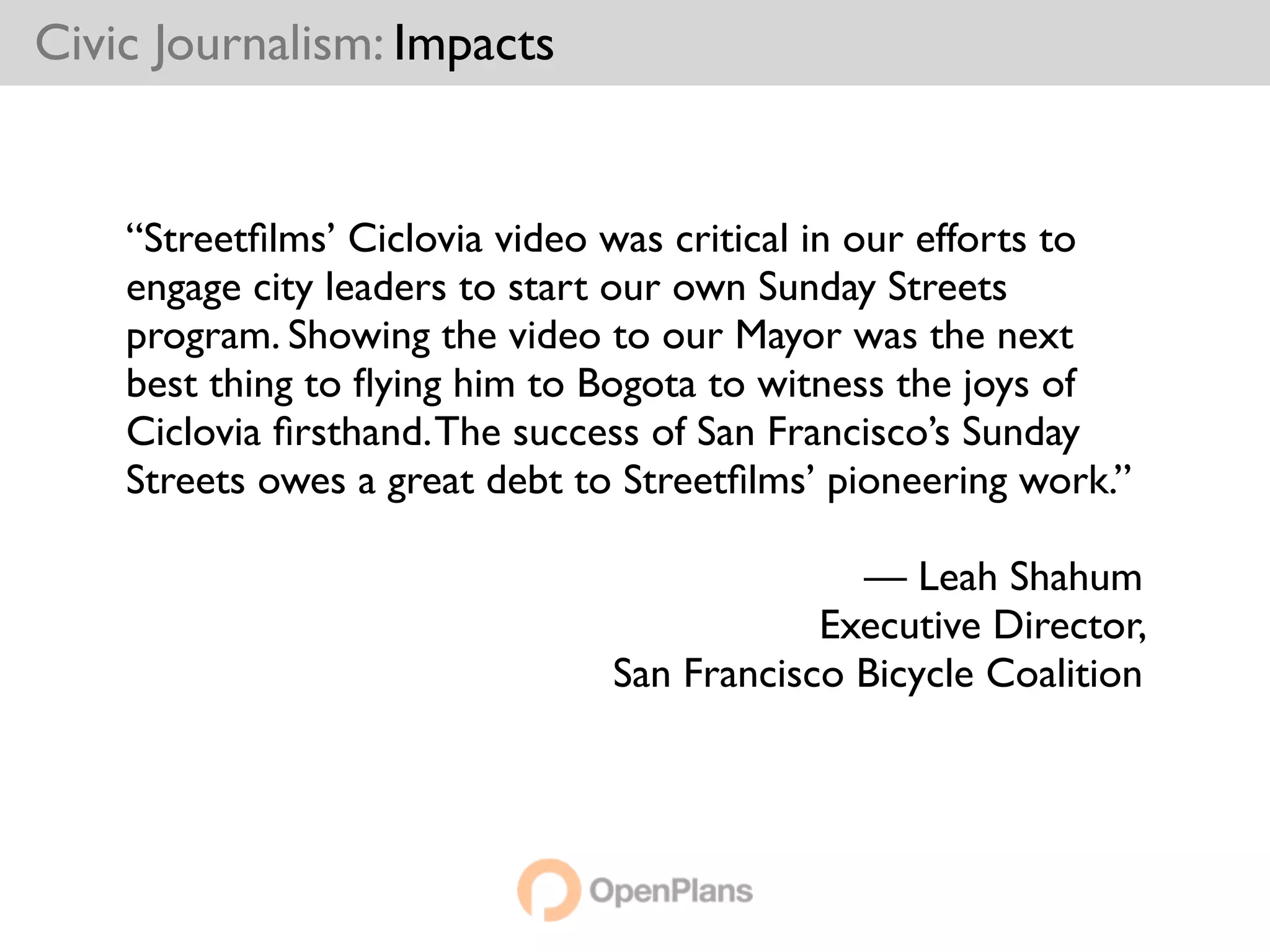 Civic Journalism: Impacts


    “Streetﬁlms’ Ciclovia video was critical in our efforts to
    engage city leaders to start our own Sunday Streets
    program. Showing the video to our Mayor was the next
    best thing to ﬂying him to Bogota to witness the joys of
    Ciclovia ﬁrsthand. The success of San Francisco’s Sunday
    Streets owes a great debt to Streetﬁlms’ pioneering work.”

                                              — Leah Shahum
                                            Executive Director,
                                San Francisco Bicycle Coalition
 