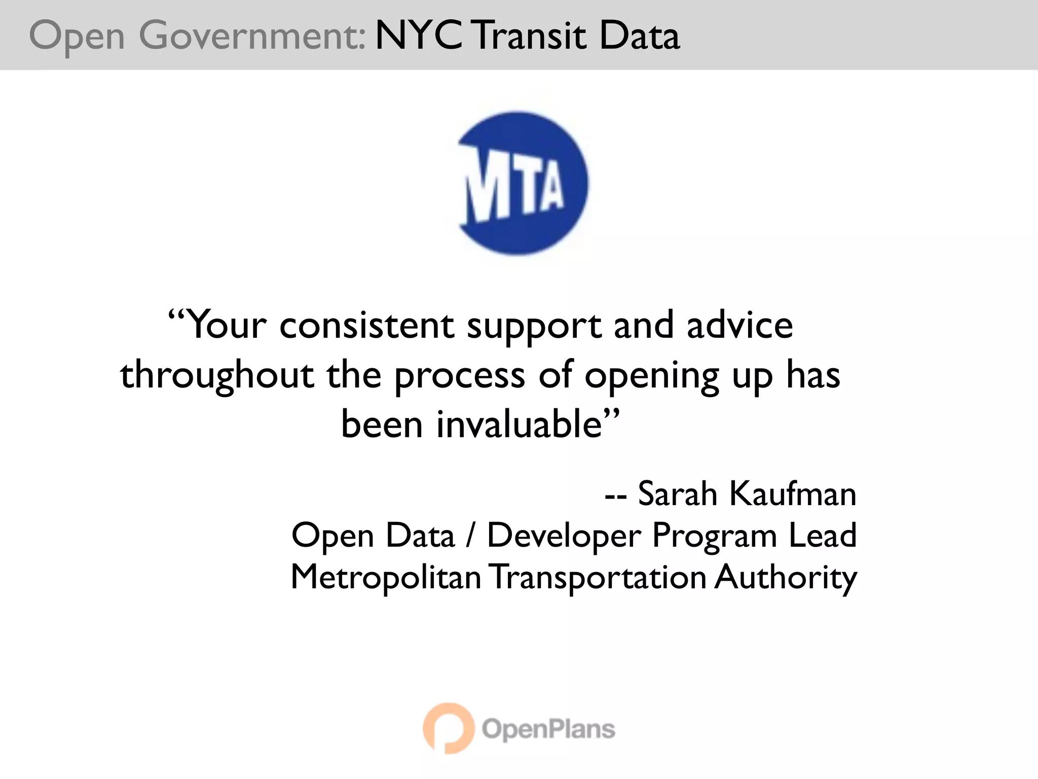 Open Government: NYC Transit Data




       “Your consistent support and advice
    throughout the process of opening up has
                been invaluable”
                                 -- Sarah Kaufman
             Open Data / Developer Program Lead
             Metropolitan Transportation Authority
 