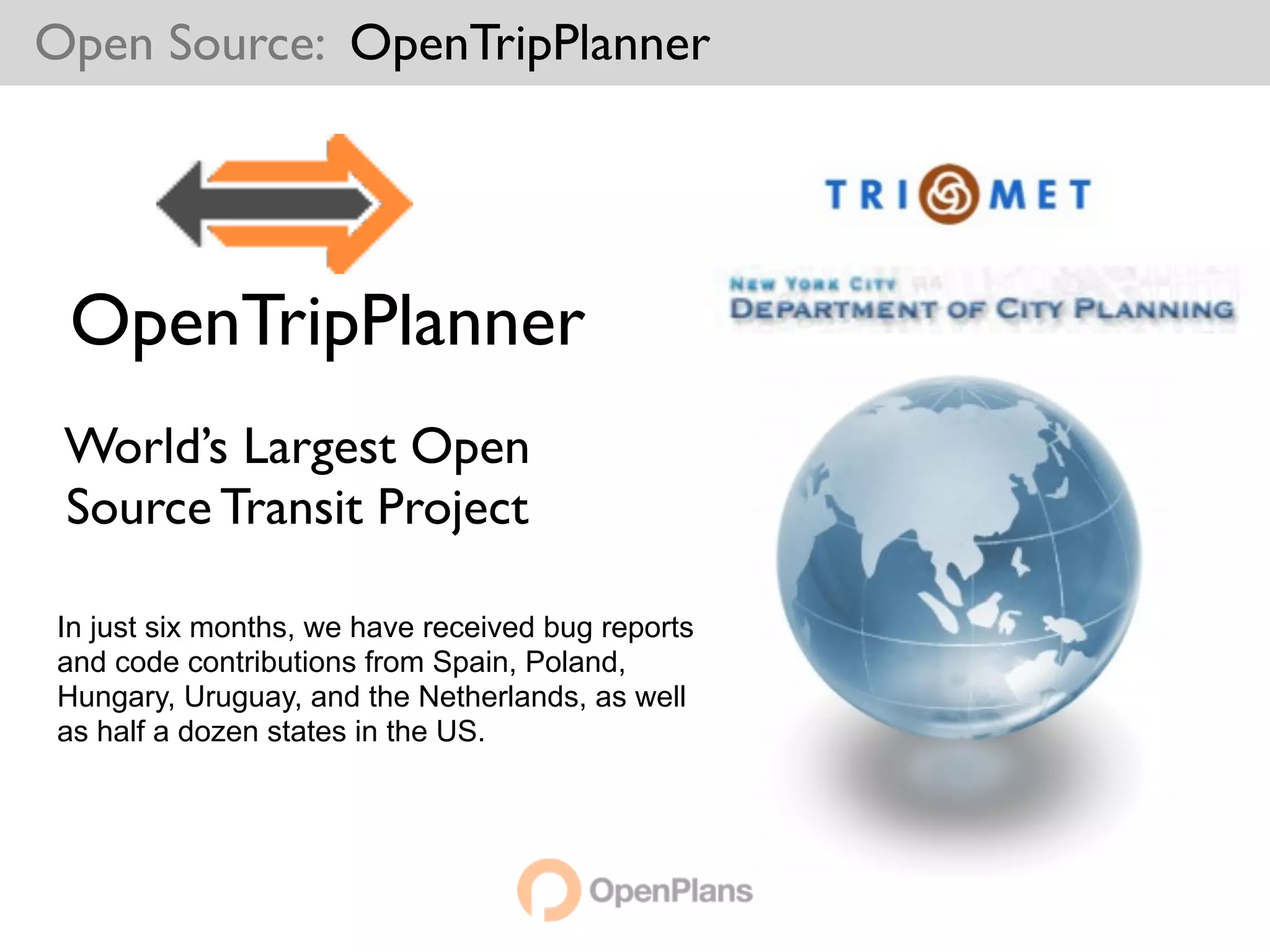 Open Source: OpenTripPlanner




 OpenTripPlanner
 World’s Largest Open
 Source Transit Project

In just six months, we have received bug reports
and code contributions from Spain, Poland,
Hungary, Uruguay, and the Netherlands, as well
as half a dozen states in the US.
 
