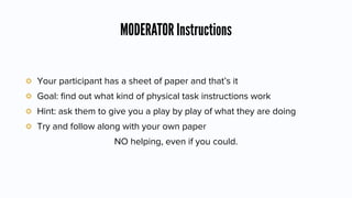 MODERATOR Instructions
Your participant has a sheet of paper and that’s it
Goal: ﬁnd out what kind of physical task instructions work
Hint: ask them to give you a play by play of what they are doing
Try and follow along with your own paper
NO helping, even if you could.
 