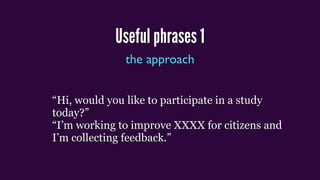 Useful phrases 1
the approach
“Hi, would you like to participate in a study
today?”
“I’m working to improve XXXX for citizens and
I’m collecting feedback.”
 