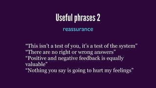Useful phrases 2
reassurance
“This isn’t a test of you, it’s a test of the system”
“There are no right or wrong answers”
“Positive and negative feedback is equally
valuable”
“Nothing you say is going to hurt my feelings”
 