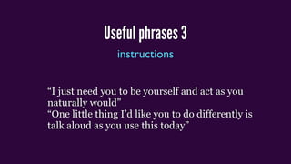 Useful phrases 3
instructions
“I just need you to be yourself and act as you
naturally would”
“One little thing I’d like you to do differently is
talk aloud as you use this today”
 