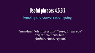 Useful phrases 4,5,6,7
keeping the conversation going
“mm-hm” “oh interesting” “sure, I hear you”
“right” “ok” “uh-huh”
(lather, rinse, repeat)
 