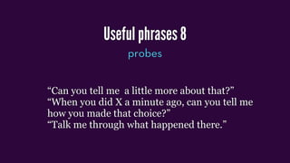 Useful phrases 8
probes
“Can you tell me a little more about that?”
“When you did X a minute ago, can you tell me
how you made that choice?”
“Talk me through what happened there.”
 