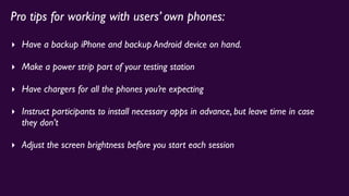 Pro tips for working with users’ own phones:
‣ Have a backup iPhone and backup Android device on hand.
‣ Make a power strip part of your testing station
‣ Have chargers for all the phones you’re expecting
‣ Instruct participants to install necessary apps in advance, but leave time in case
they don’t
‣ Adjust the screen brightness before you start each session
 