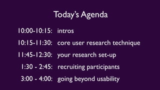 Today’s Agenda
10:00-10:15: intros
10:15-11:30: core user research technique
11:45-12:30: your research set-up
1:30 - 2:45: recruiting participants
3:00 - 4:00: going beyond usability
 