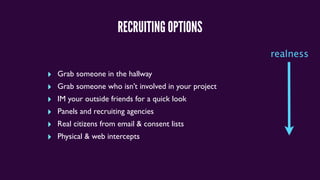 RECRUITING OPTIONS
‣ Grab someone in the hallway
‣ Grab someone who isn’t involved in your project
‣ IM your outside friends for a quick look
‣ Panels and recruiting agencies
‣ Real citizens from email & consent lists
‣ Physical & web intercepts
realness
 