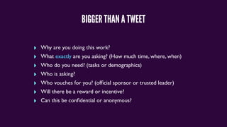 BIGGER THAN A TWEET
‣ Why are you doing this work?
‣ What exactly are you asking? (How much time, where, when)
‣ Who do you need? (tasks or demographics)
‣ Who is asking?
‣ Who vouches for you? (ofﬁcial sponsor or trusted leader)
‣ Will there be a reward or incentive?
‣ Can this be conﬁdential or anonymous?
 