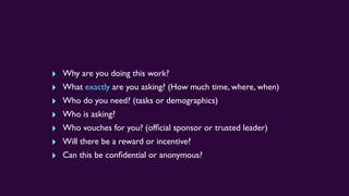 ‣ Why are you doing this work?
‣ What exactly are you asking? (How much time, where, when)
‣ Who do you need? (tasks or demographics)
‣ Who is asking?
‣ Who vouches for you? (ofﬁcial sponsor or trusted leader)
‣ Will there be a reward or incentive?
‣ Can this be conﬁdential or anonymous?
 
