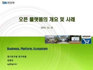 Business, Platform, Ecosystem
경기연구원 연구위원
성영조
syj@gri.kr
오픈 플랫폼의 개요 및 사례
2015. 12. 10
 