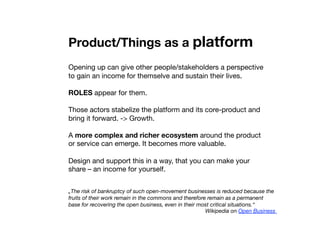Product/Things as a platform
Opening up can give other people/stakeholders a perspective
to gain an income for themselve and sustain their lives. 
ROLES appear for them. 
Those actors stabelize the platform and its core-product and
bring it forward. -> Growth.
A more complex and richer ecosystem around the product
or service can emerge. It becomes more valuable.
Design and support this in a way, that you can make your
share – an income for yourself. 
„The risk of bankruptcy of such open-movement businesses is reduced because the
fruits of their work remain in the commons and therefore remain as a permanent
base for recovering the open business, even in their most critical situations.“
Wikipedia on Open Business
 