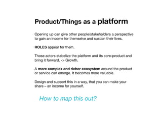 Product/Things as a platform
Opening up can give other people/stakeholders a perspective
to gain an income for themselve and sustain their lives. 
ROLES appear for them. 
Those actors stabelize the platform and its core-product and
bring it forward. -> Growth.
A more complex and richer ecosystem around the product
or service can emerge. It becomes more valuable.
Design and support this in a way, that you can make your
share – an income for yourself. 
How to map this out?
 
