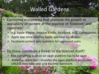 Walled Gardens
• Controlled ecosystems that promote the growth or
  availability of content at the expense of ‘freedom’ and
  ‘openness’
  • e.g. Apple iPhone, Amazon Kindle, Facebook, AOL, Compuserve
  • Apple app store requires Apple approval for all apps
  • Facebook content only available for registered users


– Do these constitute a threat to the Internet itself?
  • Not everything built on an open platform has to be open
  • Walled gardens don’t threaten the open platform ecosystem
    UNLESS they take over and become dominant
 