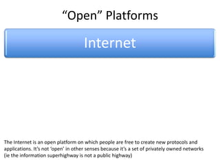 “Open” Platforms

                                    Internet
                                          Web
      Wiki           Facebook              Twitter           YouTube              Google


                                                      Media
 Wikipedia open platform on which people are free to create new protocols and
The Internet is an                                  Channel                          X
applications. It’s not ‘open’ in other senses because it’s a set of privately owned networks
(ie the information superhighway is not a public highway)
 