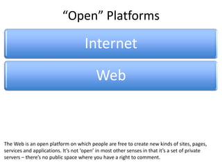 “Open” Platforms

                                      Internet
                                           Web
      Wiki            Facebook              Twitter            YouTube               Google


                                                    Media
 Wikipedia platform on which people are free to create new kinds of sites, pages,
The Web is an open                                 Channel                               X
services and applications. It’s not ‘open’ in most other senses in that it’s a set of private
servers – there’s no public space where you have a right to comment.
 