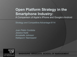 Open Platform Strategy in the
Smartphone Industry:
A Comparison of Apple’s iPhone and Google’s Android

Strategy and Competitive Advantage 6114


Juan Pablo Cordoba
Jessica Hyde
Annabelle Johnson
Nattaporn Yaemsaard




   MASAGUNG GRADUATE SCHOOL OF MANAGEMENT
 