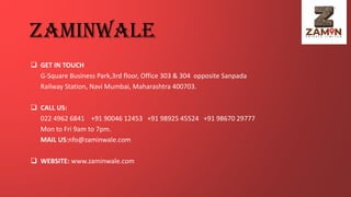zaminwale
❑ GET IN TOUCH
G-Square Business Park,3rd floor, Office 303 & 304 opposite Sanpada
Railway Station, Navi Mumbai, Maharashtra 400703.
❑ CALL US:
022 4962 6841 +91 90046 12453 +91 98925 45524 +91 98670 29777
Mon to Fri 9am to 7pm.
MAIL US:nfo@zaminwale.com
❑ WEBSITE: www.zaminwale.com
 
