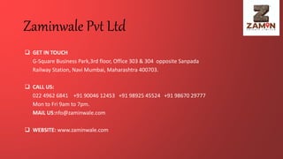 Zaminwale Pvt Ltd
 GET IN TOUCH
G-Square Business Park,3rd floor, Office 303 & 304 opposite Sanpada
Railway Station, Navi Mumbai, Maharashtra 400703.
 CALL US:
022 4962 6841 +91 90046 12453 +91 98925 45524 +91 98670 29777
Mon to Fri 9am to 7pm.
MAIL US:nfo@zaminwale.com
 WEBSITE: www.zaminwale.com
 