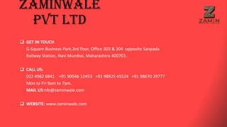 Zaminwale
Pvt Ltd
 GET IN TOUCH
G-Square Business Park,3rd floor, Office 303 & 304 opposite Sanpada
Railway Station, Navi Mumbai, Maharashtra 400703.
 CALL US:
022 4962 6841 +91 90046 12453 +91 98925 45524 +91 98670 29777
Mon to Fri 9am to 7pm.
MAIL US:nfo@zaminwale.com
 WEBSITE: www.zaminwale.com
 