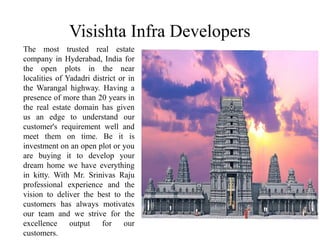 Visishta Infra Developers
The most trusted real estate
company in Hyderabad, India for
the open plots in the near
localities of Yadadri district or in
the Warangal highway. Having a
presence of more than 20 years in
the real estate domain has given
us an edge to understand our
customer's requirement well and
meet them on time. Be it is
investment on an open plot or you
are buying it to develop your
dream home we have everything
in kitty. With Mr. Srinivas Raju
professional experience and the
vision to deliver the best to the
customers has always motivates
our team and we strive for the
excellence output for our
customers.
 