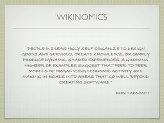 WIKINOMICS


  "PEOPLE INCREASINGLY SELF-ORGANIZE TO DESIGN
GOODS AND SERVICES, CREATE KNOWLEDGE, OR SIMPLY
PRODUCE DYNAMIC, SHARED EXPERIENCES. A GROWING
 NUMBER OF EXAMPLES SUGGEST THAT PEER-TO-PEER
   MODELS OF ORGANIZING ECONOMIC ACTIVITY ARE
MAKING IN-ROADS INTO AREAS THAT GO WELL BEYOND
               CREATING SOFTWARE."

                                  DON TAPSCOTT
 