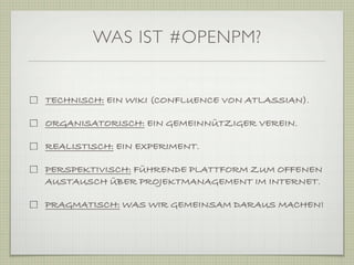 WAS IST #OPENPM?


TECHNISCH: EIN WIKI (CONFLUENCE VON ATLASSIAN).

ORGANISATORISCH: EIN GEMEINNÜTZIGER VEREIN.

REALISTISCH: EIN EXPERIMENT.

PERSPEKTIVISCH: FÜHRENDE PLATTFORM ZUM OFFENEN
AUSTAUSCH ÜBER PROJEKTMANAGEMENT IM INTERNET.

PRAGMATISCH: WAS WIR GEMEINSAM DARAUS MACHEN!
 