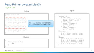15
©2021 VMware, Inc.
Rego Primer by example (3)
Logical OR
package example.rules
shell_accessible[server.id] {
server := input.servers[_]
server.proto[_] == "telnet"
}
shell_accessible[server.id] {
server := input.servers[_]
server.proto[_] == "ssh"
}
{
"servers": [
{ "id": "web",
"proto": ["https", "ssh"],
"ports": ["p1", "p2"]},
{ "id": "app",
"proto": ["tomcat"],
"ports": ["p3"]},
{ "id": "db",
"proto": ["mysql"],
"ports": ["p4"]}
],
"networks": [
{"id": "net1", "public": true},
{"id": "net2", "public": false}
],
"ports": [
{"id": "p1", "network": "net1"},
{"id": "p2", "network": "net2"},
{"id": "p3", "network": "net2"},
{"id": "p4", "network": "net2"}
]
}
{
"shell_accessible": [
"web"
]
}
Policy Input
Output
同じ <head> を持つルールが複数ある場合
は、それらは Logical OR と解釈される。
 