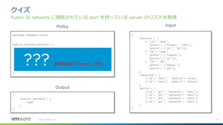 18
©2021 VMware, Inc.
クイズ
Public な network に接続されている port を持っている server のリストを取得
package example.rules
public_servers[server] {
some i, j, k
input.servers[i].ports[_] == input.ports[j].id
input.networks[k].id == input.ports[j].network
input.networks[k].public
server := input.servers[i].id
}
{
"servers": [
{ "id": "web",
"proto": ["https", "ssh"],
"ports": ["p1", "p2"]},
{ "id": "app",
"proto": ["tomcat"],
"ports": ["p3"]},
{ "id": "db",
"proto": ["mysql"],
"ports": ["p4"]}
],
"networks": [
{"id": "net1", "public": true},
{"id": "net2", "public": false}
],
"ports": [
{"id": "p1", "network": "net1"},
{"id": "p2", "network": "net2"},
{"id": "p3", "network": "net2"},
{"id": "p4", "network": "net2"}
]
}
{
"public_servers": [
"web"
]
}
Policy Input
Output
??? 回答は後⽇ Tweet します。
 