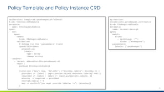 24
©2021 VMware, Inc.
Policy Template and Policy Instance CRD
apiVersion: templates.gatekeeper.sh/v1beta1
kind: ConstraintTemplate
metadata:
name: k8srequiredlabels
spec:
crd:
spec:
names:
kind: K8sRequiredLabels
validation:
# Schema for the `parameters` field
openAPIV3Schema:
properties:
labels:
type: array
items: string
targets:
- target: admission.k8s.gatekeeper.sh
rego: |
package k8srequiredlabels
violation[{"msg": msg, "details": {"missing_labels": missing}}] {
provided := {label | input.review.object.metadata.labels[label]}
required := {label | label := input.parameters.labels[_]}
missing := required - provided
count(missing) > 0
msg := sprintf("you must provide labels: %v", [missing])
}
apiVersion:
constraints.gatekeeper.sh/v1beta1
kind: K8sRequiredLabels
metadata:
name: ns-must-have-gk
spec:
match:
kinds:
- apiGroups: [""]
kinds: ["Namespace"]
parameters:
labels: ["gatekeeper"]
 