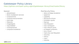 25
©2021 VMware, Inc.
Gatekeeper Policy Library
https://github.com/open-policy-agent/gatekeeper-library/tree/master/library
General
• allowedrepos
• block-noodepoort-services
• containerlimits
• containerresouorceratios
• externalip
• httpsonly
• imagedigests
• requiredlabel
• uniqingresshost
• uniqueserviceselector
Pod Security Policy
• allow-privilege-escalatiion
• apparmor
• capability
• flexvolume-drivers
• forbidden-sysctls
• fsgroup
• host-filesystem
• host-namespace
• host-network-ports
• privileged-containers
• proc-mount
• read-only-root-filesystem
• seccomp
• selinux
• users
• volumes
 