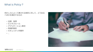 3
©2021 VMware, Inc.
What is Policy ?
何かしらによって課される制約に対して、どうある
べきかを規定するもの
• 法律、条例
• ビジネスルール
• アプリケーション要求
• 地域的制約
• セキュリティ的要件
• …
Photo by Scott Graham on Unsplash
 