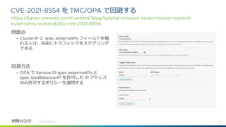 36
©2021 VMware, Inc.
問題点
• ClusterIP と spec.externalIPs フィールドを触
れる⼈は、⾃由にトラフィックをステアリング
できる
回避⽅法
• OPA で Service の spec.exterrnalIPs と
spec.loadBalancerIP を許可した IP アドレス
のみ許可するポリシーを適⽤する
CVE-2021-8554 を TMC/OPA で回避する
https://tanzu.vmware.com/content/blog/tutorial-vmware-tanzu-mission-control-
kubernetes-vulnerability-cve-2021-8554
 