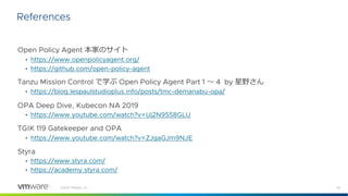 40
©2021 VMware, Inc.
Open Policy Agent 本家のサイト
• https://www.openpolicyagent.org/
• https://github.com/open-policy-agent
Tanzu Mission Control で学ぶ Open Policy Agent Part 1 〜 4 by 星野さん
• https://blog.lespaulstudioplus.info/posts/tmc-demanabu-opa/
OPA Deep Dive, Kubecon NA 2019
• https://www.youtube.com/watch?v=Uj2N9S58GLU
TGIK 119 Gatekeeper and OPA
• https://www.youtube.com/watch?v=ZJgaGJm9NJE
Styra
• https://www.styra.com/
• https://academy.styra.com/
References
 