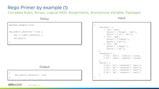 7
©2021 VMware, Inc.
Rego Primer by example (1)
Complete Rules, Arrays, Logical AND, Assignments, Anonymous Variable, Packages
package example.rules
any_public_networks = true {
net := input.networks[_]
net.public
}
{
"servers": [
{ "id": "web",
"proto": ["https", "ssh"],
"ports": ["p1", "p2"]},
{ "id": "app",
"proto": ["tomcat"],
"ports": ["p3"]},
{ "id": "db",
"proto": ["mysql"],
"ports": ["p4"]}
],
"networks": [
{"id": "net1", "public": true},
{"id": "net2", "public": false}
],
"ports": [
{"id": "p1", "network": "net1"},
{"id": "p2", "network": "net2"},
{"id": "p3", "network": "net2"},
{"id": "p4", "network": "net2"}
]
}
{
"any_public_networks": true
}
Policy Input
Output
 