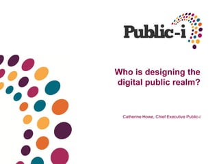 Who is designing the
digital public realm?
Catherine Howe, Chief Executive Public-i
 