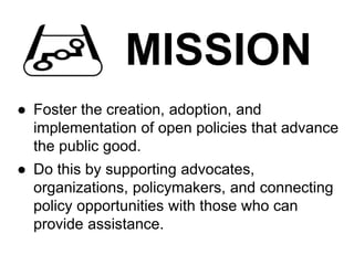 MISSION
● Foster the creation, adoption, and
implementation of open policies that advance
the public good.
● Do this by supporting advocates,
organizations, policymakers, and connecting
policy opportunities with those who can
provide assistance.
 