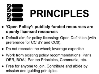 PRINCIPLES
● ‘Open Policy’: publicly funded resources are
openly licensed resources
● Default aim for policy licensing: Open Definition (with
preference for CC BY and CC0).
● Do not recreate the wheel; leverage expertise
● Work from existing policy recommendations: Paris
OER, BOAI, Panton Principles, Communia, etc.
● Free for anyone to join. Contribute and abide by
mission and guiding principles.
 