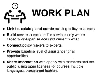 WORK PLAN
● Link to, catalog, and curate existing policy resources.
● Build new resources and/or services only where
capacity or expertise does not currently exist.
● Connect policy makers to experts.
● Provide baseline level of assistance for all
opportunities.
● Share information with openly with members and the
public, using open licenses (of course), multiple
languages, transparent fashion.
 