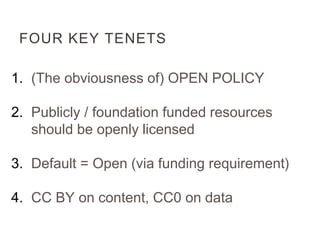 FOUR KEY TENETS
1. (The obviousness of) OPEN POLICY
2. Publicly / foundation funded resources
should be openly licensed
3. Default = Open (via funding requirement)
4. CC BY on content, CC0 on data
 