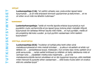 Luokanopettaja (1.lk): ”sit valittiin aiheeks vesi, josta eniten lapset keksi 
kysymyksiä … ja sit niitä erityisesti kiinnosti uppoaminen ja kelluminen… et ne 
oli sitten ne et mitä me lähettiin tutkimaan” 
VANHEMMAT 
Lastentarhanopettaja: ”siellä oli monilla lapsilla erilaisia kysymyksiä ja myö 
pyydettiin myös vanhemmilta et jos lapset kysyy kotona jotain metsään liittyviä 
kysymyksiä niin laittakaa Wilman kautta niitä meille… et myö pyritään, meillä oli 
siis projektina tää koko vuoden ja myö pyrittiin vastaamaan niihin kaikkiin 
kysymyksiin” 
OPETTAJA, ASIANTUNTIJA 
Luokanopettaja (6.lk): ”mullahan oli tyttöjä jotka heitti sitten siinä 
metsäkysymyksessä et miks metsiä tuhotaan … ja alkuun nä aattelin et eihän nyt 
tällästa voi … periaatteessa kysyä, mielessäni, mut onneks taas niinku aattelin et ei 
pidä sensuroida … nehän aatteli kriittisesti ja niillähän oli tietty näkökanta mikä oli 
varmaan tullu … ylipäätään mielikuvista maailmalta … ja sit mä 
metsäasiantuntijoille kerroin etukäteen et on tän tyyppinen kysymys, että miettikää 
miten hienosti te pystytte siihen vastaamaan … että koska musta sekin oli oivallus 
että siis uskaltaa kysyä ” 
TUTKIMUSKYSYMYKSET 
OPPIJAT 
 