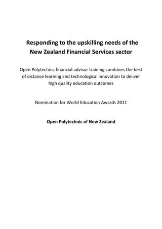 Responding to the upskilling needs of the New Zealand Financial Services sector<br />Open Polytechnic financial advisor training combines the best of distance learning and technological innovation to deliver high quality education outcomes<br />Nomination for World Education Awards 2011<br />Open Polytechnic of New Zealand<br />Background<br />As New Zealand's specialist provider of distance education the Open Polytechnic is able to use its learning design expertise, national outreach, and ability to rapidly upscale its delivery to cost-effectively upskill large numbers of people in the workforce.<br />In November 2009, the Open Polytechnic was briefed by the relevant industry training organisation, ETITO on the need for large-scale national training provision to support a new authorisation regime for professional financial advisors in New Zealand as a result of the introduction of the Financial Services Act (2008). <br />ETITO was given the responsibility for developing and administrating the new National Certificate in Financial Services (Financial Advice) (Level 5).  A major issue was the limited timeframe that financial advisers captured by the legislation had to meet the regulatory requirements.  ETITO estimated that several thousand financial advisers would need to complete assessments during 2010-2011 before the revised authorisation cut off date of 1 July 2011, and a significant number of them would need to complete courses within the new certificate. <br />The project<br />The project addressed the issue of developing high quality education solutions in a short time frame to meet Government requirements and industry need. Utilising the economies of scale offered by distance learning, the Open Polytechnic was able to deliver a cost-effective solution for client organisations, individual learners and the Government.<br />To meet the need for training, Open Polytechnic developed online and print based course materials for 16 courses, estimated to require 500 hours of learning, in support of the new National Certificate in Financial Services (Financial Advice).  The Open Polytechnic then delivered learning materials and a majority of assessments in the qualification by distance learning. Some competencies were assessed separately in the workplace to meet qualification requirements.<br />The Open Polytechnic also partnered with ETITO and a software company QLBS to develop an online self-evaluation tool so that financial advisers affected by the Financial Services Act (2008) could assess whether they needed to enrol in a course of study, or were ready to proceed directly to the assessment stage.  A second purpose of the online tool was to support ETITO’s need to undertake a national analysis of current competencies in the Financial Services industry.  <br />The Polytechnic also contextualised the learning materials for large organisations to better meet their specific needs.<br />Project features<br />The project had the following key features each discussed further below:<br />,[object Object]