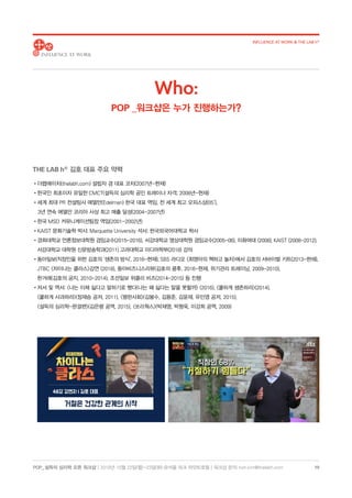 POP_ 설득의 심리학 오픈 워크샵 | 2018년 10월 22일(월)-23일(화) @서울 파크 하얏트호텔 | 워크샵 문의: hoh.kim@thelabh.com
INFLUENCE AT WORK  THE LAB h®
10
THE LAB hⓇ
김호 대표 주요 약력
•더랩에이치(thelabh.com) 설립자 겸 대표 코치(2007년-현재)
•한국인 최초이자 유일한 CMCT(설득의 심리학 공인 트레이너 자격; 2008년-현재)
•세계 최대 PR 컨설팅사 에델만(Edelman) 한국 대표 역임, 전 세계 최고 오피스상(05’),
3년 연속 에델만 코리아 사상 최고 매출 달성(2004-2007년)
•한국 MSD 커뮤니케이션팀장 역임(2001-2002년)
•KAIST 문화기술학 박사; Marquette University 석사; 한국외국어대학교 학사
•경희대학교 언론정보대학원 겸임교수(2015-2016), 서강대학교 영상대학원 겸임교수(2005-06), 이화여대 (2008), KAIST (2008-2012),
서강대학교 대학원 신문방송학과(2011) 고려대학교 미디어학부(2018) 강의
•동아일보(직장인을 위한 김호의 ‘생존의 방식’, 2016-현재), SBS 라디오 최영아의 책하고 놀자에서 김호의 서바이벌 키트(2013-현재),
JTBC 차이나는 클라스강연 (2018), 동아비즈니스리뷰(김호의 쿵후, 2016-현재, 위기관리 트레이닝, 2009-2010),
한겨레(김호의 궁지, 2010-2014), 조선일보 위클리 비즈(2014-2015) 등 진행
•저서 및 역서: 나는 이제 싫다고 말하기로 했다(나는 왜 싫다는 말을 못할까 (2016), 쿨하게 생존하라(2014),
쿨하게 사과하라(정재승 공저, 2011), 평판사회(김봉수, 김용준, 김윤재, 유민영 공저, 2015),
설득의 심리학-완결편(김은령 공역, 2015), 쏘리웍스(박재영, 박형욱, 이강희 공역, 2009)
Who:
POP _워크샵은 누가 진행하는가?
 
