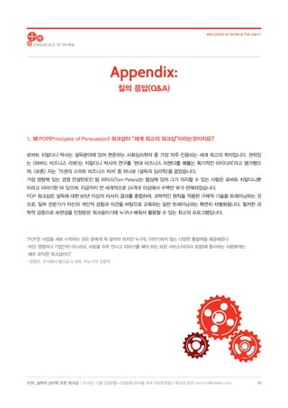 POP_ 설득의 심리학 오픈 워크샵 | 2018년 10월 22일(월)-23일(화) @서울 파크 하얏트호텔 | 워크샵 문의: hoh.kim@thelabh.com
INFLUENCE AT WORK  THE LAB h®
12
1. 왜 POP(Principles of Persuasion) 워크샵이 “세계 최고의 워크샵”이라는것이지요?
로버트 치알디니 박사는 설득분야에 있어 현존하는 사회심리학자 중 가장 자주 인용되는 세계 최고의 학자입니다. 권위있
는 하버드 비즈니스 리뷰는 치알디니 박사의 연구를 ‘현대 비즈니스 아젠다를 꿰뚫는 획기적인 아이디어’라고 평가했으
며, 포춘 지는 ‘75권의 스마트 비즈니스 저서’ 중 하나로 설득의 심리학을 꼽았습니다.
가장 영향력 있는 경영 컨설턴트인 탐 피터스(Tom Peters)는 협상에 있어 그가 의지할 수 있는 사람은 로버트 치알디니뿐
이라고 이야기한 바 있으며, 지금까지 전 세계적으로 24개국 이상에서 수백만 부가 판매되었습니다.
POP 워크샵은 설득에 대한 60년 이상의 리서치 결과를 종합하여, 과학적인 원칙을 적용한 구체적 기술을 트레이닝하는 것
으로, 일부 전문가가 자신의 개인적 경험과 의견을 바탕으로 교육하는 일반 트레이닝과는 확연히 차별화됩니다. 철저한 과
학적 검증으로 보편성을 인정받은 워크숍이기에 누구나 배워서 활용할 수 있는 최고의 프로그램입니다.
Appendix:
질의 응답(QA)
“POP은 사업을 새로 시작하는 모든 분에게 꼭 알아야 하지만 누구도 이야기하지 않는 다양한 통찰력을 제공해준다.
비단 경영자나 기업인이 아니라도 사람을 자주 만나고 이야기를 해야 하는 모든 서비스직(의사 포함)에 종사하는 사람에게는
매우 유익한 워크샵이다”
- 양광모, 주식회사 헬스로그 대표, 비뇨기과 전문의
 
