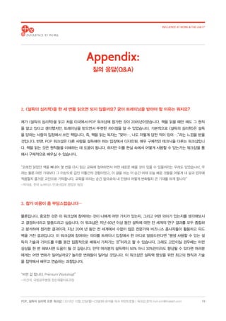 POP_ 설득의 심리학 오픈 워크샵 | 2018년 10월 22일(월)-23일(화) @서울 파크 하얏트호텔 | 워크샵 문의: hoh.kim@thelabh.com
INFLUENCE AT WORK  THE LAB h®
13
2. 설득의 심리학을 한 세 번쯤 읽으면 되지 않을까요? 굳이 트레이닝을 받아야 할 이유는 뭐지요?
제가 설득의 심리학을 읽고 처음 미국에서 POP 워크샵에 참가한 것이 2005년이었습니다. 책을 읽을 때만 해도 그 원칙
을 알고 있다고 생각했지만, 트레이닝을 받으면서 뚜렷한 차이점을 알 수 있었습니다. 기본적으로 설득의 심리학은 설득
을 당하는 사람의 입장에서 쓰인 책입니다. 즉, 책을 읽는 독자는 “맞아…. 나도 저렇게 당한 적이 있어….”라는 느낌을 받을
것입니다. 반면, POP 워크샵은 다른 사람을 설득해야 하는 입장에서 디자인된, 매우 구체적인 테크닉을 다루는 워크샵입니
다. 책을 읽는 것은 원칙들을 이해하는 데 도움이 됩니다. 하지만 이를 현실 속에서 어떻게 사용할 수 있는가는 워크샵을 통
해서 구체적으로 배우실 수 있습니다.
“오래전 읽었던 책을 빼내어 몇 번을 다시 읽고 교육에 참여하면서 어떤 새로운 배울 것이 있을 수 있을까라는 우려도 있었습니다. 우
려는 물론 어떤 기대보다 그 이상으로 값진 이틀간의 경험이었고, 이 글을 쓰는 이 순간 어제 오늘 배운 것들을 어떻게 내 삶과 업무에
적용할지 즐거운 고민으로 가득합니다. 교육을 마치는 순간 앞으로의 내 인생이 어떻게 변화될지 큰 기대를 하게 합니다”
- 박대호, 한국 노바티스 안과사업부 영업부 팀장
3. 참가 비용이 좀 부담스럽습니다…
물론입니다. 중요한 것은 이 워크샵에 참여하는 것이 나에게 어떤 가치가 있는지, 그리고 어떤 의미가 있는지를 생각해보시
고 결정하시라고 말씀드리고 싶습니다. 이 워크샵은 지난 60년 이상 동안 설득에 대한 전 세계의 연구 결과를 모두 종합하
고 분석하여 정리한 결과이자, 지난 20여 년 동안 전 세계에서 수없이 많은 전문가와 비즈니스 종사자들이 활용하고 피드
백을 거친 결과입니다. 이 워크샵에 참여하는 의미를 트레이너 입장에서 한 마디로 말씀드린다면 “평생 사용할 수 있는 설
득의 기술과 가이드를 이틀 동안 집중적으로 배워서 가져가는 것”이라고 할 수 있습니다. 그래도 고민이실 경우에는 이런
상상을 한 번 해보시면 도움이 될 것 같습니다. 만약 여러분의 설득력이 50% 아니 30%만이라도 향상될 수 있다면 여러분
에게는 어떤 변화가 일어날까요? 놀라운 변화들이 일어날 것입니다. 이 워크샵은 설득력 향상을 위한 최고의 원칙과 기술
을 집약해서 배우고 연습하는 과정입니다.
“비싼 값 합니다. Premium Workshop!”
- 이건석, 국립공주병원 정신재활치료과장
Appendix:
질의 응답(QA)
 