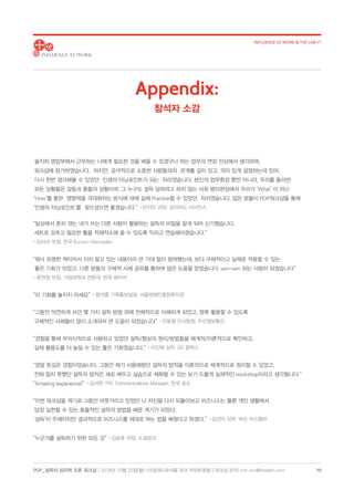 POP_ 설득의 심리학 오픈 워크샵 | 2018년 10월 22일(월)-23일(화) @서울 파크 하얏트호텔 | 워크샵 문의: hoh.kim@thelabh.com
INFLUENCE AT WORK  THE LAB h®
18
솔직히 영업부에서 근무하는 나에게 필요한 것을 배울 수 있겠구나 하는 업무의 연장 선상에서 생각하며, 
워크샵에 참가하였습니다.  하지만, 궁극적으로 소중한 사람들과의  관계를 깊이 있고, 의미 있게 설정하는데 있어, 
다시 한번 생각해볼 수 있었던  인생의 터닝포인트가 되는  자리였습니다. 본인의 업무환경 뿐만 아니라, 우리를 둘러싼 
모든 상황들은 갈등과 충돌의 상황이며, 그 누구도 설득 당하려고 하지 않는 사회 병리현상에서 우리가 ‘What’ 이 아닌 
‘How’를 통한  영향력을 극대화하는 방식에 대해 실제 Practice할 수 있었던  자리였습니다. 많은 분들이 POP워크샵을 통해 
‘인생의 터닝포인트’를  찾으셨으면 좋겠습니다.” - 반지민 과장, 길리어드 사이언스
“일상에서 흔히 겪는 내가 쓰는 다른 사람이 활용하는 설득의 비밀을 알게 되어 신기했습니다.
세트로 갖추고 필요한 툴을 적재적소에 쓸 수 있도록 익히고 연습해야겠습니다.”
- 임리라 부장, 한국 Burson-Marsteller
“워낙 유명한 책이어서 이미 알고 있는 내용이라 큰 기대 없이 참여했는데, 보다 구체적이고 실제로 적용할 수 있는
좋은 기회가 되었고, 다른 분들의 구체적 사례 공유를 통하여 많은 도움을 얻었습니다. win-win 하는 사람이 되겠습니다”
- 류현정 부장, 가정의학과 전문의, 한국 화이자
“이 기회를 놓치지 마세요” - 함석홍 기획홍보실장, 서울장애인종합복지관
“그동안 막연하게 쓰던 몇 가지 설득 방법 외에 전체적으로 이해하게 되었고, 향후 활용할 수 있도록
구체적인 사례들이 많이 소개되어 큰 도움이 되었습니다” - 진동철 인사팀장, 두산정보통신
“경험을 통해 무의식적으로 사용하고 있었던 설득/협상의 원리/방법들을 체계적/이론적으로 확인하고,
실제 활용도를 더 높일 수 있는 좋은 기회였습니다.” - 이인배 상무, GS 칼텍스
“정말 뜻깊은 경험이었습니다. 그동안 제가 사용해왔던 설득의 법칙을 이론적으로 체계적으로 정리할 수 있었고,
전혀 알지 못했던 설득의 법칙은 새로 배우고 실습으로 체화할 수 있는 보기 드물게 실제적인 workshop이라고 생각됩니다.”
“Amazing experience!” - 김서현, PR/ Communications Manager, 한국 로슈
“이번 워크샵을 계기로 그동안 머뭇거리고 있었던 나 자신을 다시 되돌아보고 비즈니스는 물론 개인 생활에서
당장 실천할 수 있는 효율적인 설득의 방법을 배운 계기가 되었다.
‘설득’이 주제이지만 결과적으로 비즈니스를 제대로 하는 법을 배웠다고 하겠다.” - 김선미 상무, 버슨 마스텔러
“누군가를 설득하기 위한 모든 것” - 김승호 차장, 소셜링크
Appendix:
참석자 소감
 