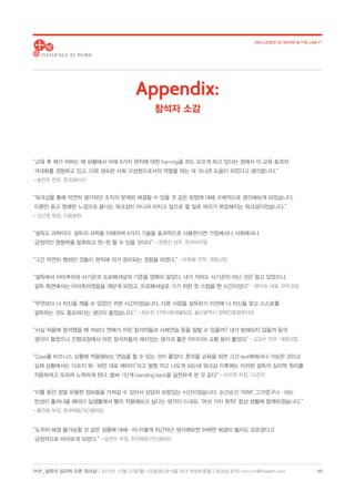 POP_ 설득의 심리학 오픈 워크샵 | 2018년 10월 22일(월)-23일(화) @서울 파크 하얏트호텔 | 워크샵 문의: hoh.kim@thelabh.com
INFLUENCE AT WORK  THE LAB h®
19
“교육 후 제가 처하는 매 상황에서 아래 6가지 원칙에 대한 framing을 저도 모르게 하고 있다는 점에서 이 교육 효과의
극대화를 경험하고 있고, 더욱 성숙한 사회 구성원으로서의 역할을 하는 데 크나큰 도움이 되었다고 생각합니다.”
- 송찬우 전무, 한국화이자
“워크샵을 통해 막연히 생각하던 조직의 문제와 해결할 수 있을 것 같은 방법에 대해 구체적으로 생각해보게 되었습니다.
이론만 듣고 명쾌한 느낌으로 끝나는 워크샵이 아니라 마치고 앞으로 할 일로 머리가 복잡해지는 워크샵이었습니다.”
- 김신영 원장, 이음병원
“설득도 과학이다. 설득의 과학을 이해하여 6가지 기술을 효과적으로 사용한다면 가정에서나 사회에서나
긍정적인 영향력을 발휘하고 윈-윈 할 수 있을 것이다” - 정형진 상무, 한국바이엘
“그간 막연히 행하던 것들이 원칙에 의거 정리되는 경험을 하였다.” - 유환용 전무, 대림산업
“설득에서 아마추어와 사기꾼과 프로페셔널의 기준을 명확히 알았다. 내가 적어도 사기꾼이 아닌 것은 알고 있었으나,
설득 측면에서는 아마추어였음을 깨닫게 되었고, 프로페셔널로 가기 위한 첫 스텝을 뗀 시간이었다” - 현미숙 대표, 하우코칭
“무엇보다 나 자신을 깨울 수 있었던 귀한 시간이었습니다. 다른 사람을 설득하기 이전에 나 자신을 찾고 스스로를
설득하는 것도 중요하다는 생각이 들었습니다.” - 최은진 지역사회재활팀장, 울산광역시 장애인종합복지관
“사실 처음에 참석했을 때 저보다 연배가 어린 참석자들과 사례연습 등을 잘할 수 있을까? 내가 방해되지 않을까 등의
생각이 들었으나 진행과정에서 어린 참석자들의 재치있는 생각과 좋은 아이디어 교환 등이 좋았다” - 김길수 전무, 대림산업
“Case를 비즈니스 상황에 적용해보는 연습을 할 수 있는 것이 좋았다. 흔히들 교육을 하면 그건 text북에서나 가능한 것이고
실제 상황에서는 다르지 뭐…하던 대로 해야지”라고 팔짱 끼고 나오게 되는데 워크샵 이후에는 이러한 설득의 심리학 원리를
적용하려고 오히려 노력하게 된다. 벌써 1단계 standing back을 실천하게 된 것 같다” - 손은정 차장, LG전자
“이틀 동안 정말 유용한 정보들을 가져갈 수 있어서 상당히 보람있는 시간이었습니다. 순간순간 ‘아하!’ 그거였구나…라는
탄성이 흘러나올 때마다 실생활에서 빨리 적용해보고 싶다는 생각이 드네요. ‘여섯 가지 원칙!’ 항상 생활에 함께하겠습니다.”
- 황인화 부장, 한국베링거인겔하임
“도저히 해결 불가능할 것 같은 상황에 대해…아 이렇게 차근차근 생각해보면 어쩌면 해결이 될지도 모르겠다고
긍정적으로 바라보게 되었다.” - 송연수 부장, 한국베링거인겔하임
Appendix:
참석자 소감
 