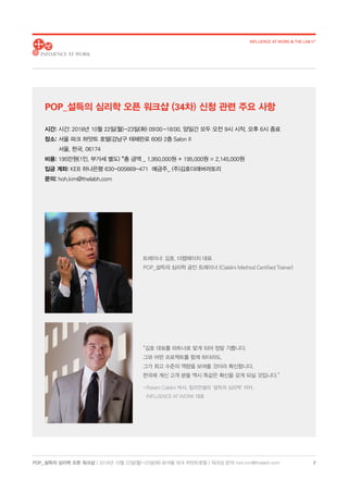 POP_ 설득의 심리학 오픈 워크샵 | 2018년 10월 22일(월)-23일(화) @서울 파크 하얏트호텔 | 워크샵 문의: hoh.kim@thelabh.com
INFLUENCE AT WORK & THE LAB h®
2
시간: 시간: 2018년 10월 22일(월)-23일(화) 09:00-18:00, 양일간 모두 오전 9시 시작, 오후 6시 종료
장소: 서울 파크 하얏트 호텔(강남구 테헤란로 606) 2층 Salon II
서울, 한국, 06174
비용: 195만원(1인, 부가세 별도) *총 금액 _ 1,950,000원 + 195,000원 = 2,145,000원
입금 계좌: KEB 하나은행 630-005669-471 예금주_ (주)김호더래버러토리
문의: hoh.kim@thelabh.com
“김호 대표를 파트너로 맞게 되어 정말 기쁩니다.
그와 어떤 프로젝트를 함께 하더라도,
그가 최고 수준의 역량을 보여줄 것이라 확신합니다.
한국에 계신 고객 분들 역시 똑같은 확신을 갖게 되실 것입니다.”
- Robert Cialdini 박사, 밀리언셀러 ‘설득의 심리학’ 저자,
INFLUENCE AT WORK 대표
트레이너: 김호, 더랩에이치 대표
POP_설득의 심리학 공인 트레이너 (Cialdini Method Certified Trainer)
POP_설득의 심리학 오픈 워크샵 (34차) 신청 관련 주요 사항
 