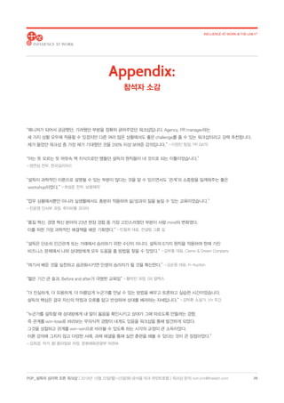 POP_ 설득의 심리학 오픈 워크샵 | 2018년 10월 22일(월)-23일(화) @서울 파크 하얏트호텔 | 워크샵 문의: hoh.kim@thelabh.com
INFLUENCE AT WORK  THE LAB h®
20
“매니저가 되어서 궁금했던, 가려웠던 부분을 정확히 긁어주었던 워크샵입니다. Agency, PR manager라는
세 가지 상황 모두에 적용할 수 있겠지만 다른 여러 많은 상황에서도 좋은 challenge를 줄 수 있는 워크샵이라고 강력 추천합니다.
제가 들었던 워크샵 중 가장 제가 기대했던 것을 200% 이상 보여준 강의입니다.” - 이정민 팀장, PR GATE
“아는 듯 모르는 듯 머릿속 책 지식으로만 맴돌던 설득의 원칙들이 내 것으로 되는 이틀이었습니다.”
- 정연심 전무, 한국길리어드
“설득이 과학적인 이론으로 설명될 수 있는 부분이 많다는 것을 알 수 있으면서도 ‘관계’의 소중함을 일깨워주는 좋은
workshop이었다.” - 최성준 전무, 보령제약
“업무 상황에서뿐만 아니라 실생활에서도 충분히 적용하여 삶/성과의 질을 높일 수 있는 교육이었습니다.”
- 진윤영 인사부 과장, 루이비통 코리아
“품질 혁신, 경영 혁신 분야의 23년 현장 경험 중 가장 고민스러웠던 부분이 사람 mind의 변화였다.
이를 위한 가장 과학적인 해결책을 배운 기회였다.” - 민철희 대표, 컨설팅 그룹 길
“설득은 단순히 인간관계 또는 거래에서 승리하기 위한 수단이 아니다. 설득의 6가지 원칙을 적용하여 현재 가진
비즈니스 문제에서 나와 상대방에게 모두 도움을 줄 방법을 찾을 수 있었다.” - 김부종 대표, Ciemo  Dream Company
“여기서 배운 것을 실천하고 습관화시키면 인생의 승리자가 될 것을 확신한다.” - 김순응 대표, K-Auction
“짧은 기간 큰 효과. Before and after가 극명한 교육임” - 황덕진 과장, GS 칼텍스
“더 진실하게, 더 유용하게, 더 아름답게 누군가를 만날 수 있는 방법을 배우고 토론하고 실습한 시간이었습니다.
설득의 핵심은 결국 자신의 약점과 오류를 알고 반성하며 상대를 배려하는 자세입니다.” - 김탁환 소설가, 1/n 주간
“누군가를 설득할 때 상대방에게 내 말이 옳음을 확인시키고 상대가 그에 따르도록 만들려는 경향,
즉 관계를 win-lose로 바라보는 무의식적 경향이 내게도 있음을 워크샵을 통해 발견하게 되었다.
그것을 성찰하고 관계를 win-win으로 바라볼 수 있도록 하는 시각의 교정이 큰 소득이었다.
이론 강의에 그치지 않고 다양한 사례, 과제 해결을 통해 실전 훈련을 해볼 수 있다는 것이 큰 장점이었다.”
- 김희경, 작가, 前 동아일보 차장, 문화체육관광부 차관보
Appendix:
참석자 소감
 